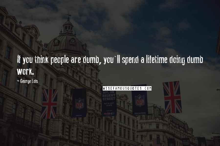 George Lois quotes: If you think people are dumb, you'll spend a lifetime doing dumb work.