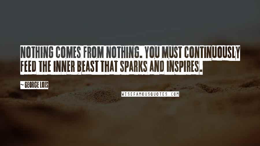 George Lois quotes: Nothing comes from nothing. You must continuously feed the inner beast that sparks and inspires.