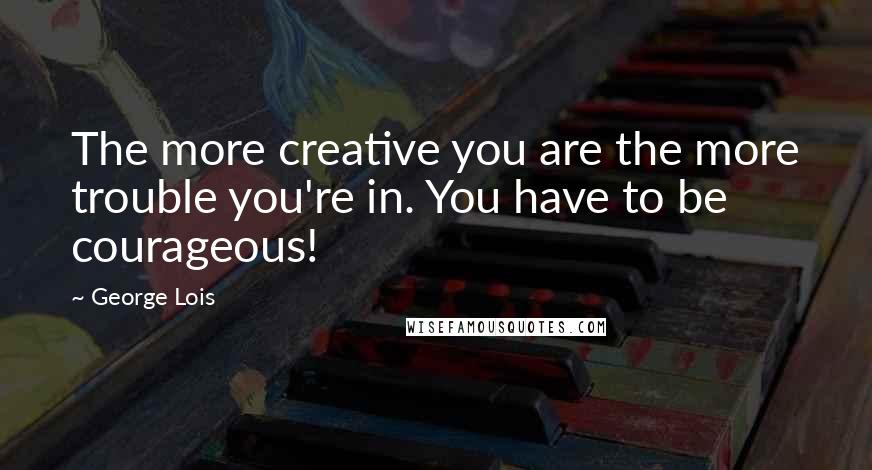 George Lois quotes: The more creative you are the more trouble you're in. You have to be courageous!