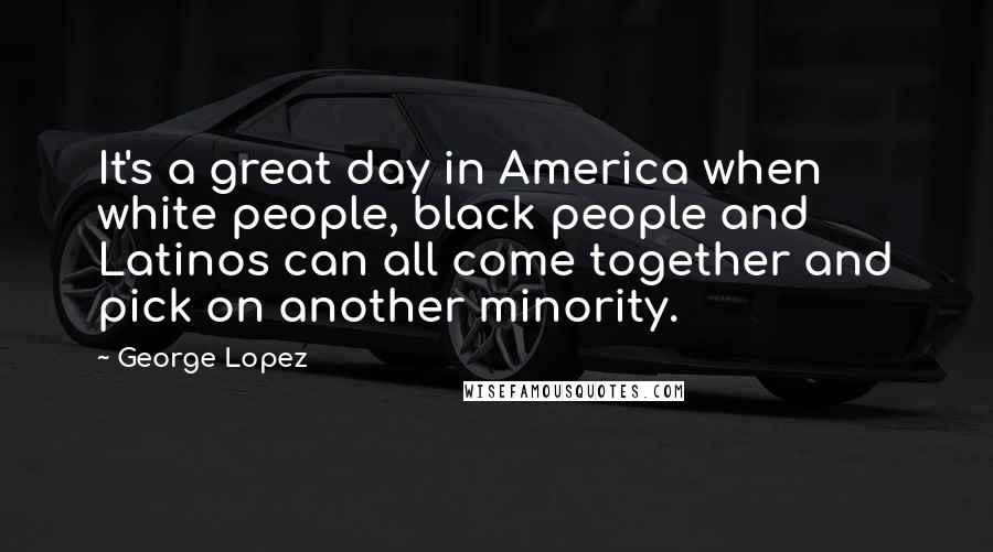 George Lopez quotes: It's a great day in America when white people, black people and Latinos can all come together and pick on another minority.