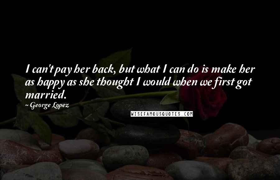 George Lopez quotes: I can't pay her back, but what I can do is make her as happy as she thought I would when we first got married.