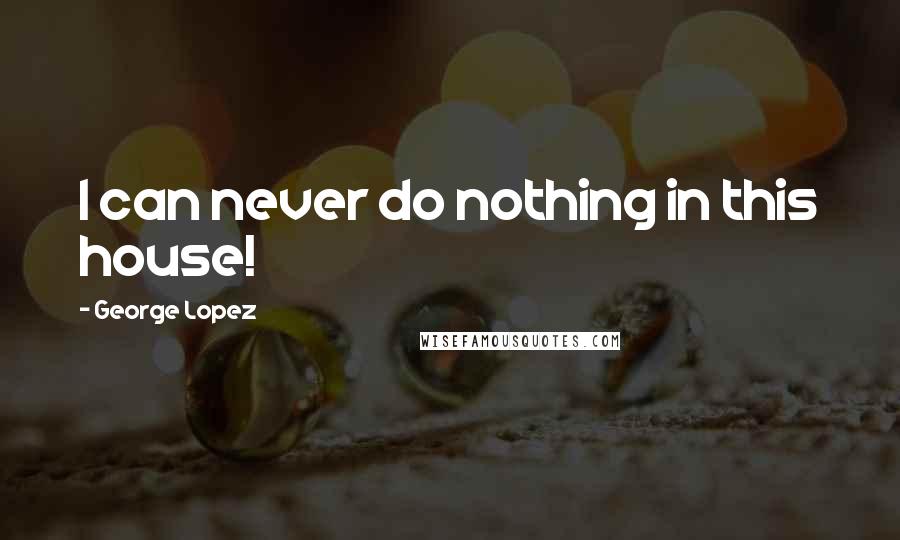 George Lopez quotes: I can never do nothing in this house!