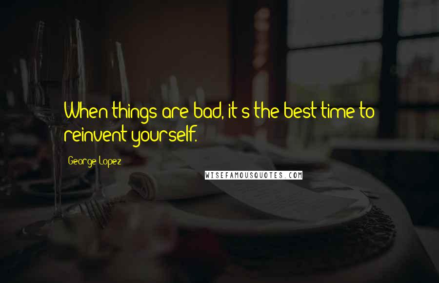 George Lopez quotes: When things are bad, it's the best time to reinvent yourself.