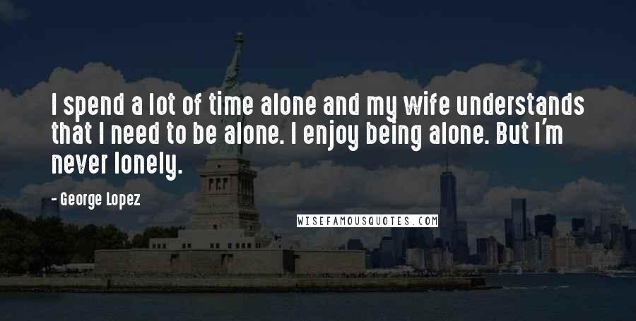 George Lopez quotes: I spend a lot of time alone and my wife understands that I need to be alone. I enjoy being alone. But I'm never lonely.