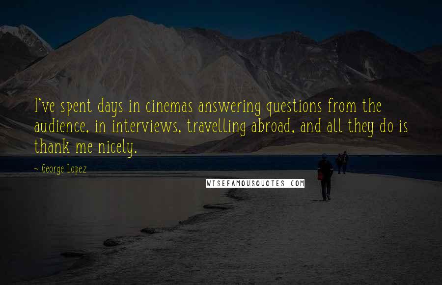 George Lopez quotes: I've spent days in cinemas answering questions from the audience, in interviews, travelling abroad, and all they do is thank me nicely. George Lopez quotes: I've spent days in cinemas answering questions from the audience, in interviews, travelling abroad, and all they do is thank me nicely.