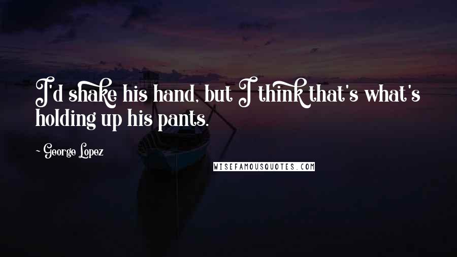 George Lopez quotes: I'd shake his hand, but I think that's what's holding up his pants.