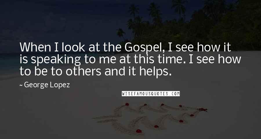 George Lopez quotes: When I look at the Gospel, I see how it is speaking to me at this time. I see how to be to others and it helps.
