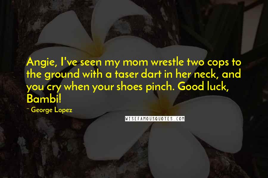 George Lopez quotes: Angie, I've seen my mom wrestle two cops to the ground with a taser dart in her neck, and you cry when your shoes pinch. Good luck, Bambi!