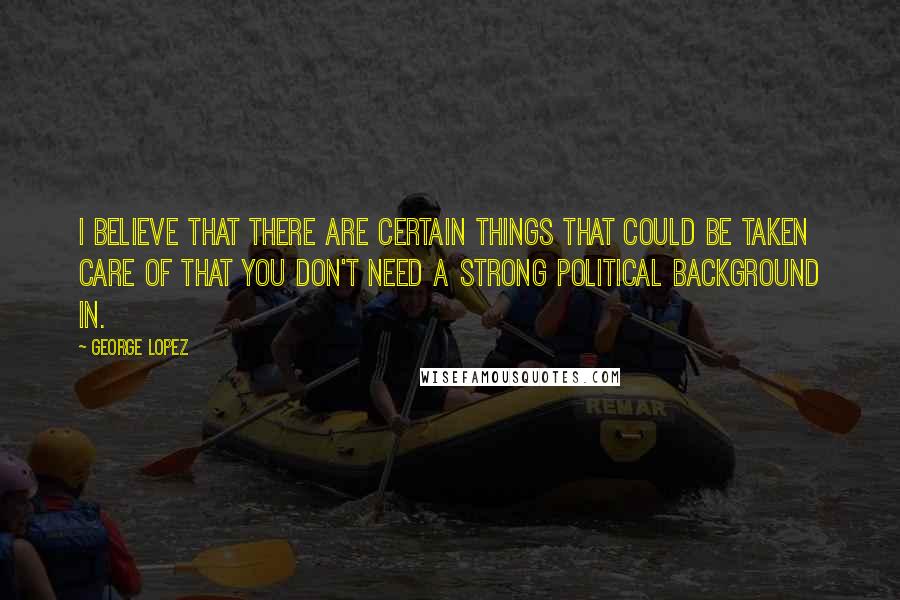 George Lopez quotes: I believe that there are certain things that could be taken care of that you don't need a strong political background in.