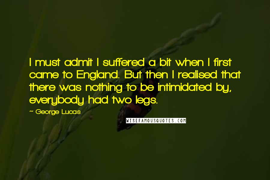 George Lucas quotes: I must admit I suffered a bit when I first came to England. But then I realised that there was nothing to be intimidated by, everybody had two legs. George Lucas quotes: I must admit I suffered a bit when I first came to England. But then I realised that there was nothing to be intimidated by, everybody had two legs.
