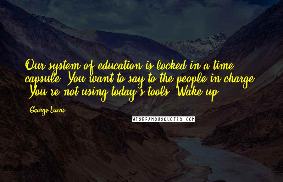 George Lucas quotes: Our system of education is locked in a time capsule. You want to say to the people in charge, 'You're not using today's tools! Wake up!' George Lucas quotes: Our system of education is locked in a time capsule. You want to say to the people in charge, 'You're not using today's tools! Wake up!'