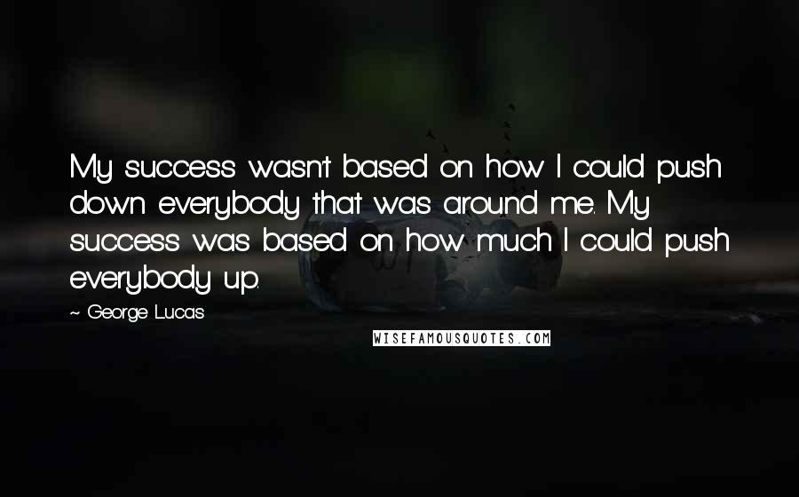 George Lucas quotes: My success wasn't based on how I could push down everybody that was around me. My success was based on how much I could push everybody up. George Lucas quotes: My success wasn't based on how I could push down everybody that was around me. My success was based on how much I could push everybody up.