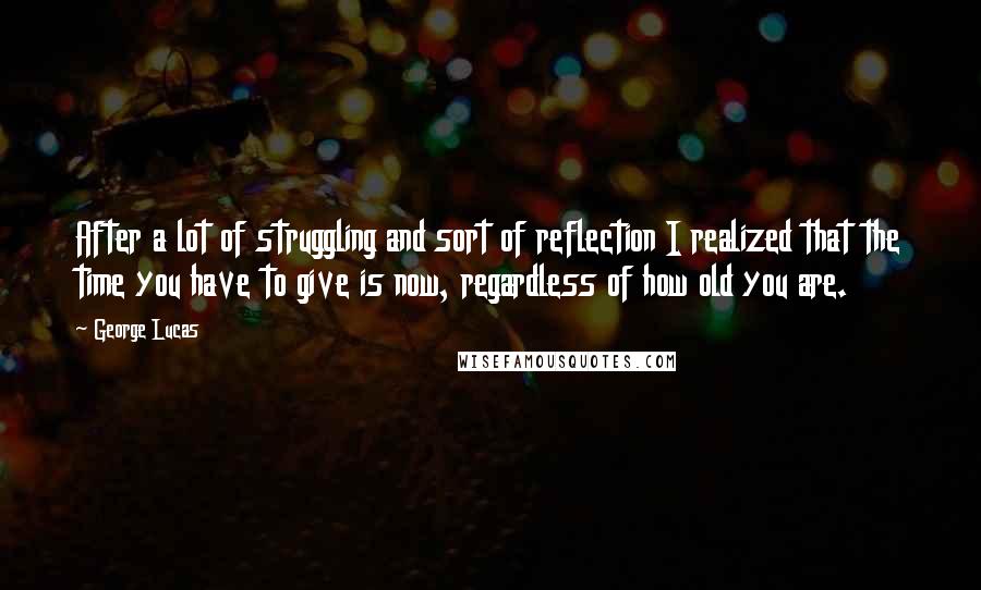 George Lucas quotes: After a lot of struggling and sort of reflection I realized that the time you have to give is now, regardless of how old you are. George Lucas quotes: After a lot of struggling and sort of reflection I realized that the time you have to give is now, regardless of how old you are.