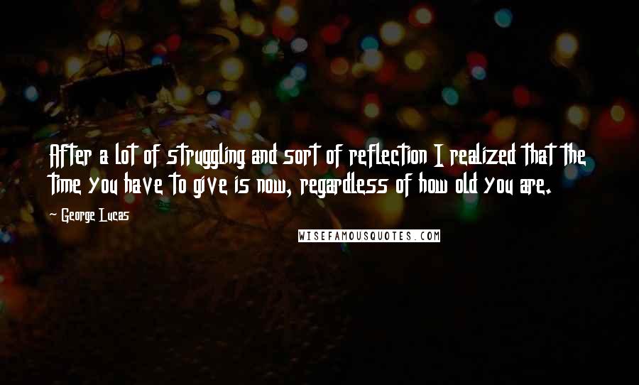 George Lucas quotes: After a lot of struggling and sort of reflection I realized that the time you have to give is now, regardless of how old you are.