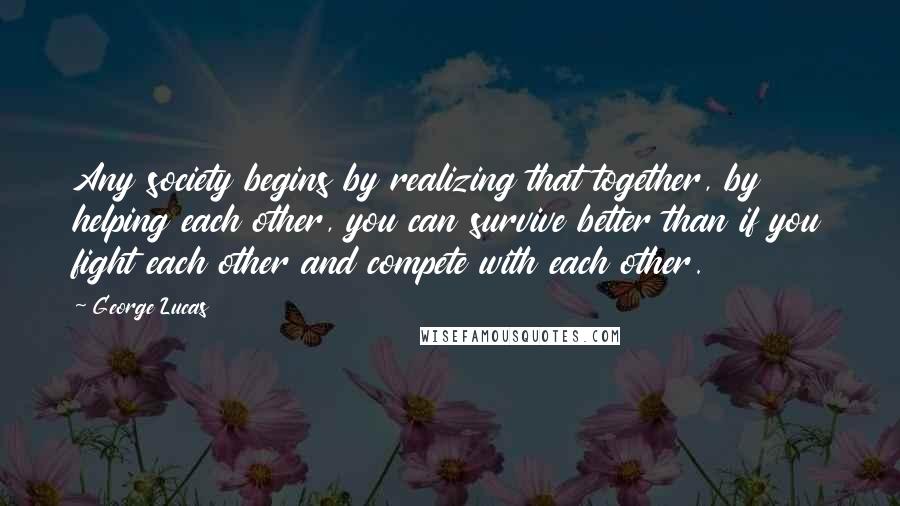 George Lucas quotes: Any society begins by realizing that together, by helping each other, you can survive better than if you fight each other and compete with each other.