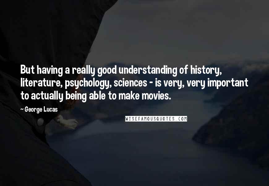 George Lucas quotes: But having a really good understanding of history, literature, psychology, sciences - is very, very important to actually being able to make movies. George Lucas quotes: But having a really good understanding of history, literature, psychology, sciences - is very, very important to actually being able to make movies.