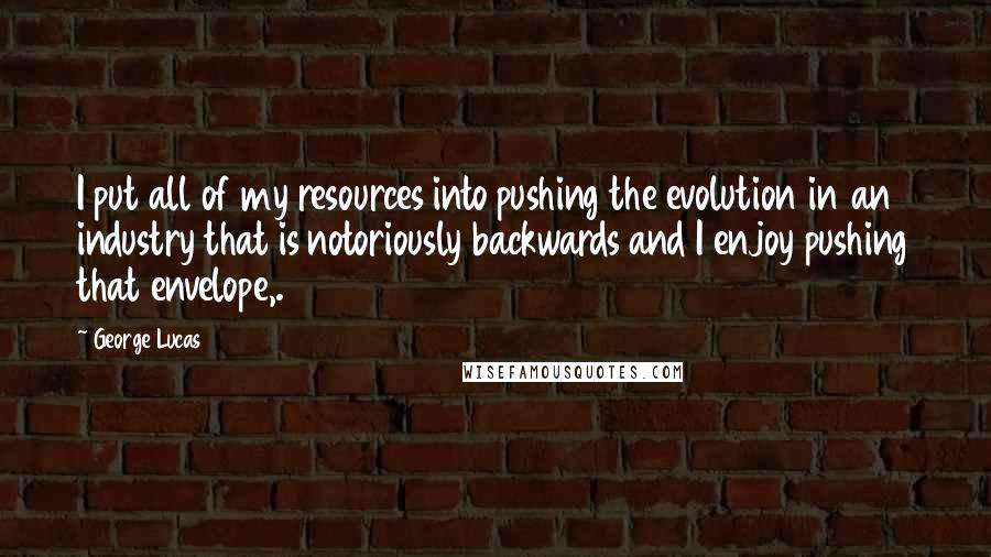 George Lucas quotes: I put all of my resources into pushing the evolution in an industry that is notoriously backwards and I enjoy pushing that envelope,. George Lucas quotes: I put all of my resources into pushing the evolution in an industry that is notoriously backwards and I enjoy pushing that envelope,.