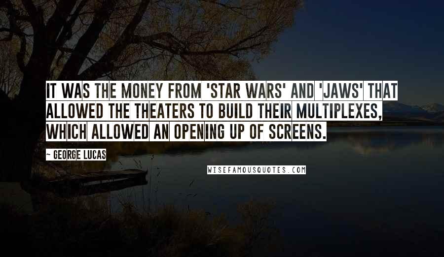 George Lucas quotes: It was the money from 'Star Wars' and 'Jaws' that allowed the theaters to build their multiplexes, which allowed an opening up of screens. George Lucas quotes: It was the money from 'Star Wars' and 'Jaws' that allowed the theaters to build their multiplexes, which allowed an opening up of screens.