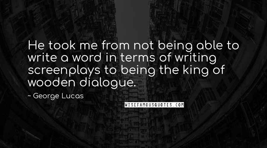 George Lucas quotes: He took me from not being able to write a word in terms of writing screenplays to being the king of wooden dialogue. George Lucas quotes: He took me from not being able to write a word in terms of writing screenplays to being the king of wooden dialogue.