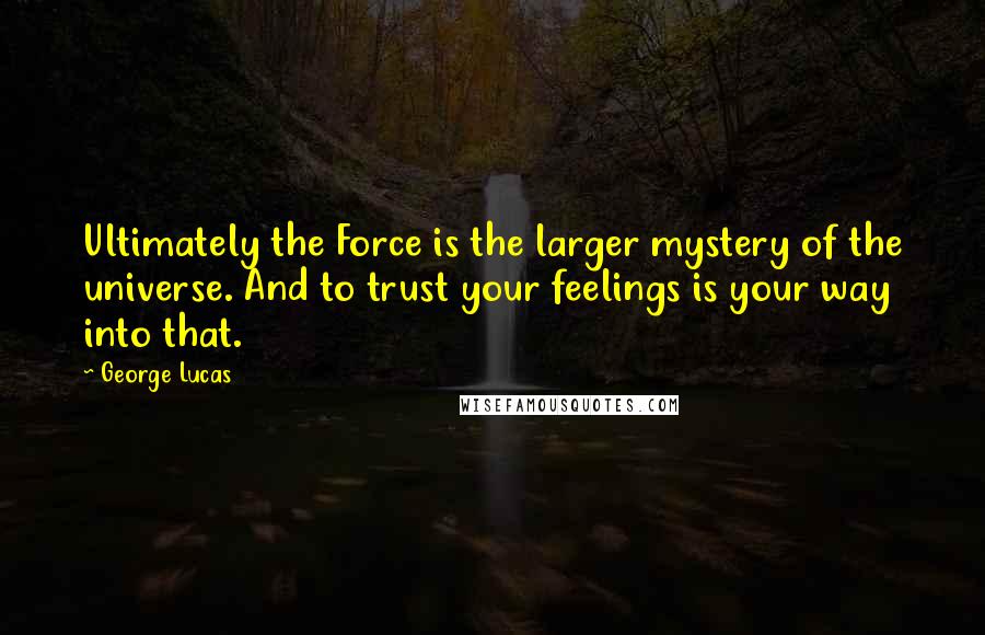 George Lucas quotes: Ultimately the Force is the larger mystery of the universe. And to trust your feelings is your way into that. George Lucas quotes: Ultimately the Force is the larger mystery of the universe. And to trust your feelings is your way into that.