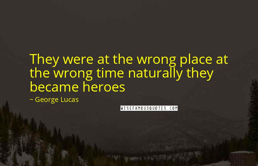 George Lucas quotes: They were at the wrong place at the wrong time naturally they became heroes