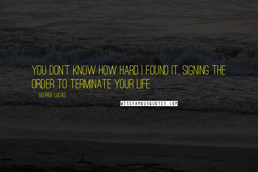 George Lucas quotes: You don't know how hard I found it, signing the order to terminate your life