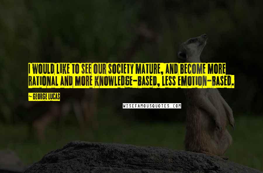 George Lucas quotes: I would like to see our society mature, and become more rational and more knowledge-based, less emotion-based. George Lucas quotes: I would like to see our society mature, and become more rational and more knowledge-based, less emotion-based.