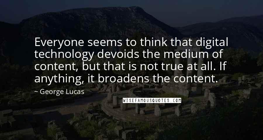 George Lucas quotes: Everyone seems to think that digital technology devoids the medium of content, but that is not true at all. If anything, it broadens the content. George Lucas quotes: Everyone seems to think that digital technology devoids the medium of content, but that is not true at all. If anything, it broadens the content.