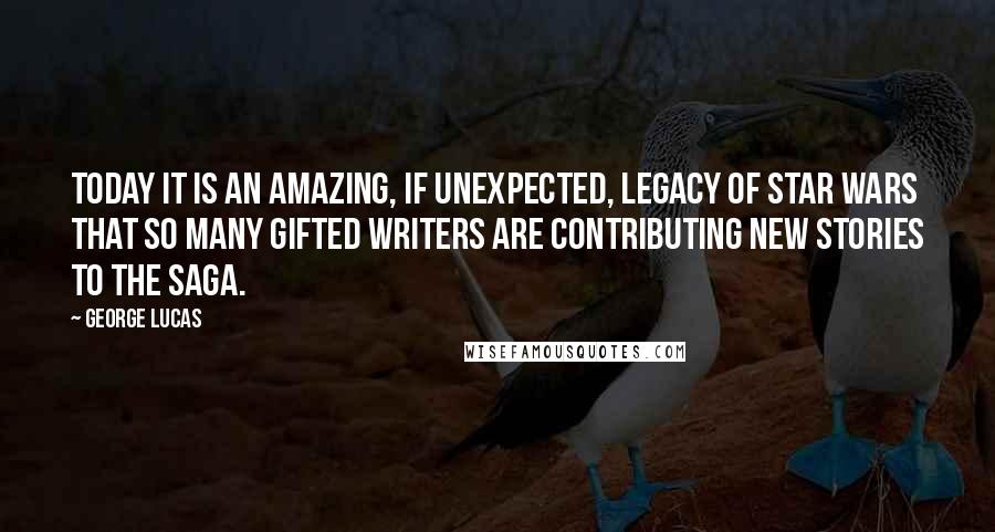 George Lucas quotes: Today it is an amazing, if unexpected, legacy of Star Wars that so many gifted writers are contributing new stories to the Saga. George Lucas quotes: Today it is an amazing, if unexpected, legacy of Star Wars that so many gifted writers are contributing new stories to the Saga.
