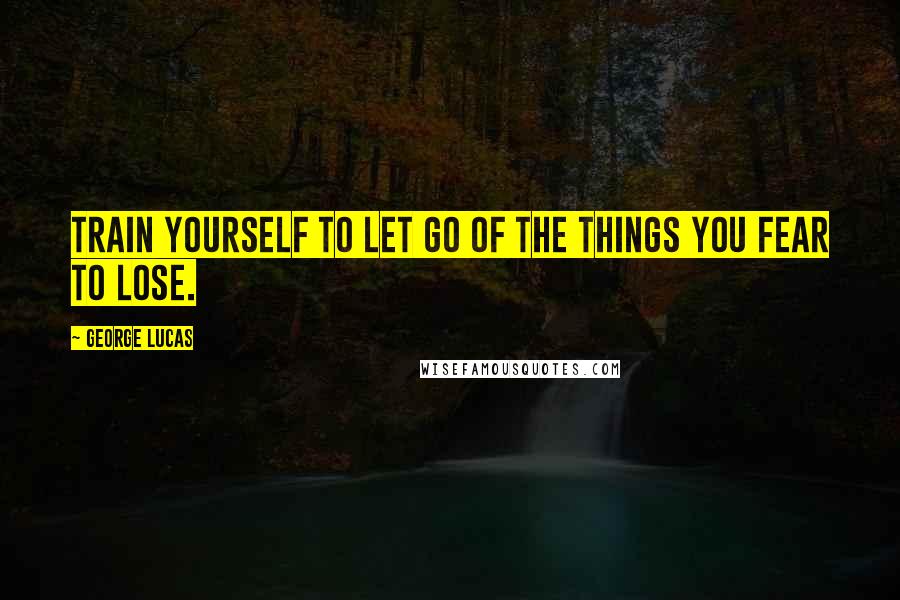 George Lucas quotes: Train yourself to let go of the things you fear to lose.