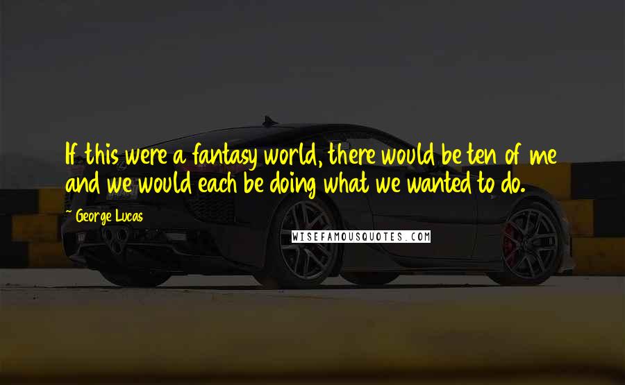 George Lucas quotes: If this were a fantasy world, there would be ten of me and we would each be doing what we wanted to do. George Lucas quotes: If this were a fantasy world, there would be ten of me and we would each be doing what we wanted to do.