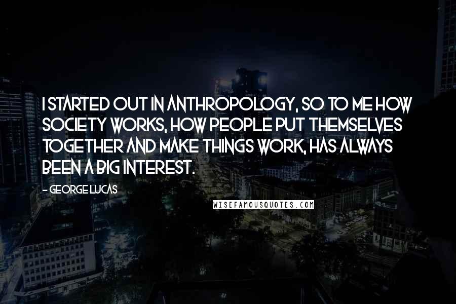 George Lucas quotes: I started out in anthropology, so to me how society works, how people put themselves together and make things work, has always been a big interest. George Lucas quotes: I started out in anthropology, so to me how society works, how people put themselves together and make things work, has always been a big interest.