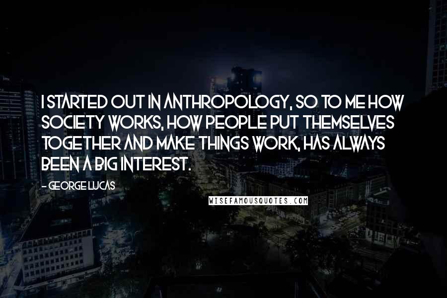 George Lucas quotes: I started out in anthropology, so to me how society works, how people put themselves together and make things work, has always been a big interest.