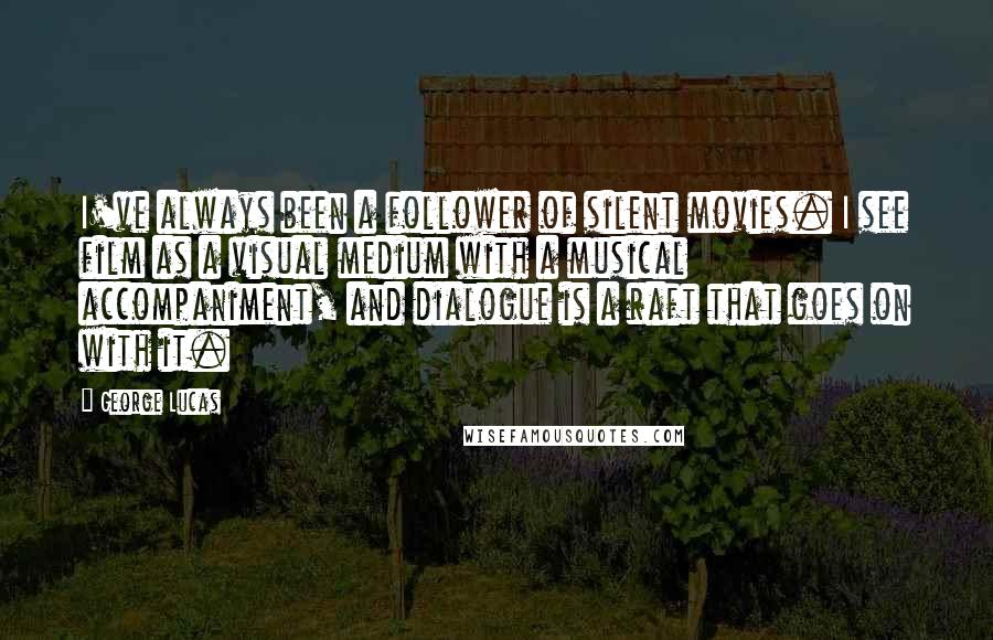 George Lucas quotes: I've always been a follower of silent movies. I see film as a visual medium with a musical accompaniment, and dialogue is a raft that goes on with it. George Lucas quotes: I've always been a follower of silent movies. I see film as a visual medium with a musical accompaniment, and dialogue is a raft that goes on with it.