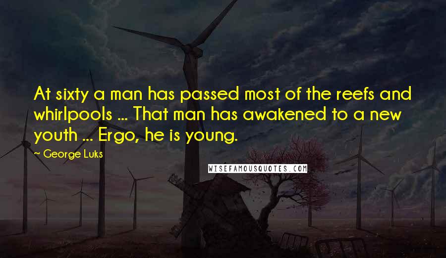 George Luks quotes: At sixty a man has passed most of the reefs and whirlpools ... That man has awakened to a new youth ... Ergo, he is young. George Luks quotes: At sixty a man has passed most of the reefs and whirlpools ... That man has awakened to a new youth ... Ergo, he is young.