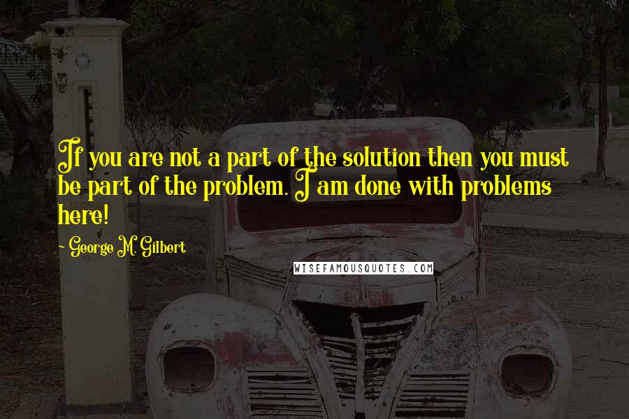 George M. Gilbert quotes: If you are not a part of the solution then you must be part of the problem. I am done with problems here!