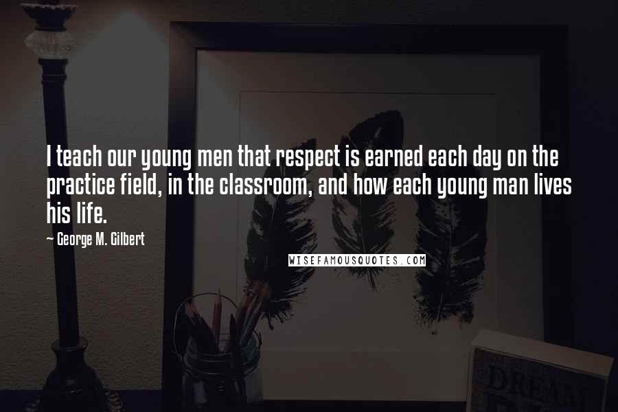 George M. Gilbert quotes: I teach our young men that respect is earned each day on the practice field, in the classroom, and how each young man lives his life.