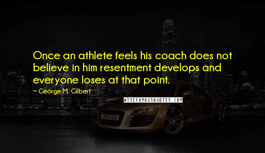 George M. Gilbert quotes: Once an athlete feels his coach does not believe in him resentment develops and everyone loses at that point.