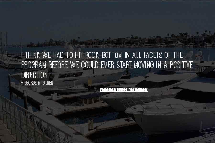 George M. Gilbert quotes: I think we had to hit rock-bottom in all facets of the program before we could ever start moving in a positive direction.