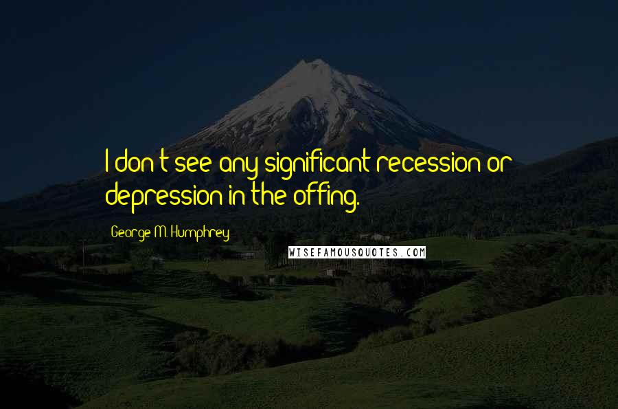 George M. Humphrey quotes: I don't see any significant recession or depression in the offing.