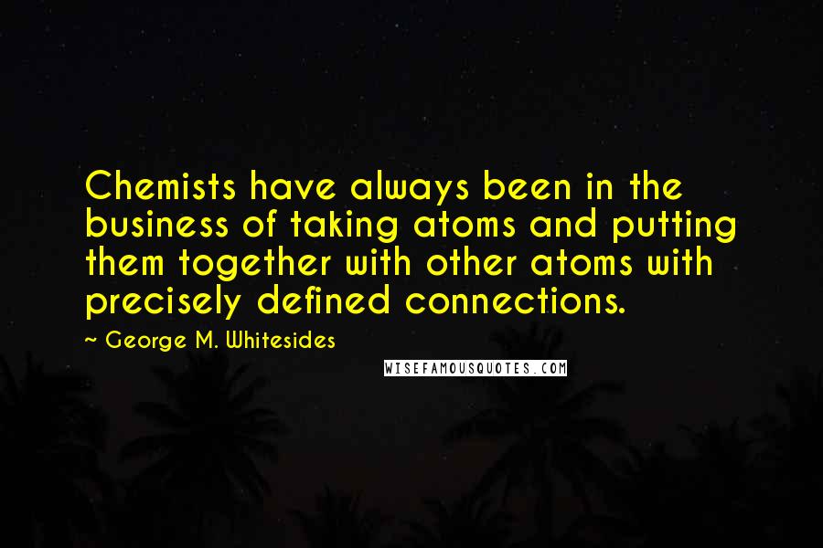 George M. Whitesides quotes: Chemists have always been in the business of taking atoms and putting them together with other atoms with precisely defined connections. George M. Whitesides quotes: Chemists have always been in the business of taking atoms and putting them together with other atoms with precisely defined connections.