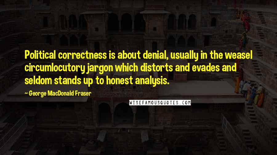 George MacDonald Fraser quotes: Political correctness is about denial, usually in the weasel circumlocutory jargon which distorts and evades and seldom stands up to honest analysis. George MacDonald Fraser quotes: Political correctness is about denial, usually in the weasel circumlocutory jargon which distorts and evades and seldom stands up to honest analysis.
