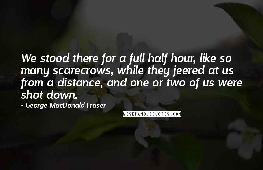 George MacDonald Fraser quotes: We stood there for a full half hour, like so many scarecrows, while they jeered at us from a distance, and one or two of us were shot down. George MacDonald Fraser quotes: We stood there for a full half hour, like so many scarecrows, while they jeered at us from a distance, and one or two of us were shot down.