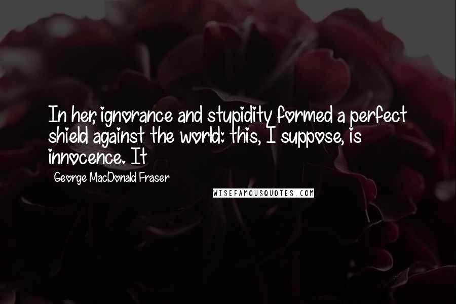 George MacDonald Fraser quotes: In her, ignorance and stupidity formed a perfect shield against the world: this, I suppose, is innocence. It George MacDonald Fraser quotes: In her, ignorance and stupidity formed a perfect shield against the world: this, I suppose, is innocence. It