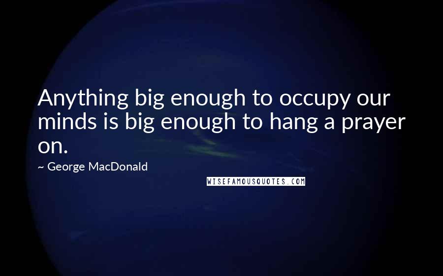 George MacDonald quotes: Anything big enough to occupy our minds is big enough to hang a prayer on.