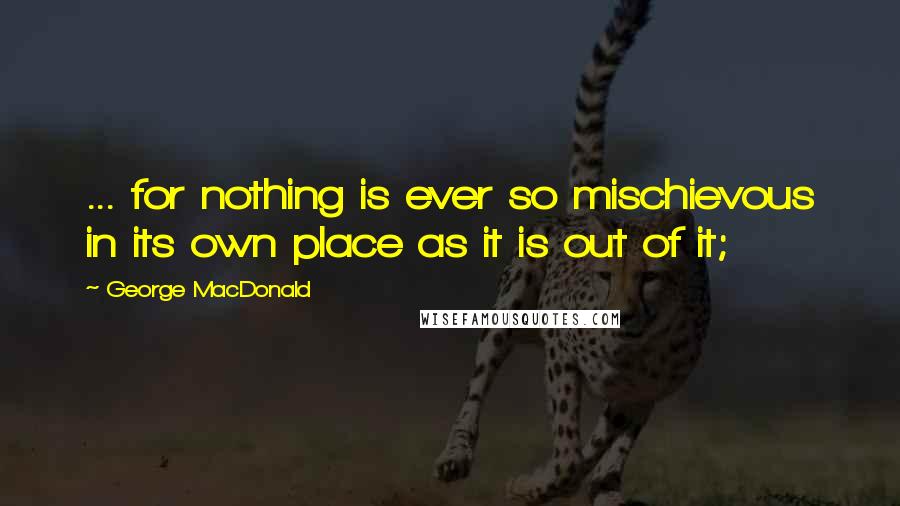 George MacDonald quotes: ... for nothing is ever so mischievous in its own place as it is out of it;