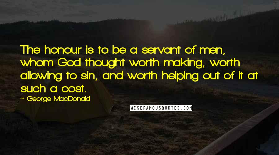 George MacDonald quotes: The honour is to be a servant of men, whom God thought worth making, worth allowing to sin, and worth helping out of it at such a cost.