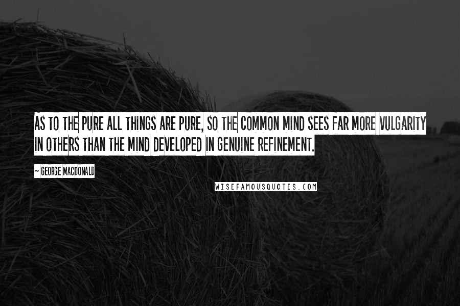 George MacDonald quotes: As to the pure all things are pure, so the common mind sees far more vulgarity in others than the mind developed in genuine refinement.