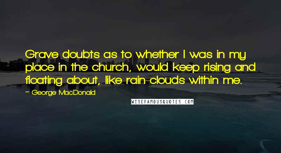 George MacDonald quotes: Grave doubts as to whether I was in my place in the church, would keep rising and floating about, like rain-clouds within me.