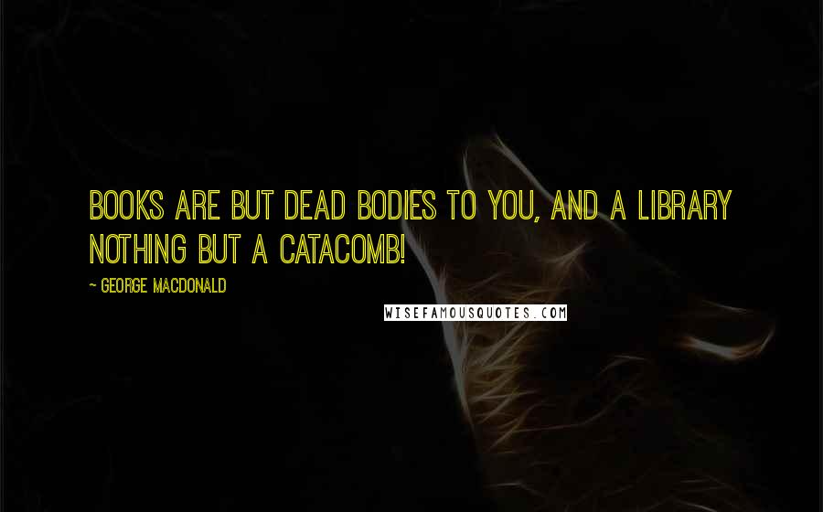 George MacDonald quotes: Books are but dead bodies to you, and a library nothing but a catacomb!